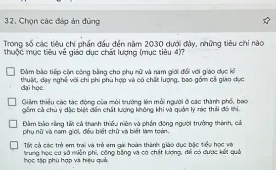 32. Chọn các đáp án đúng
Trong số các tiêu chi phần đầu đến nǎm 2030 dưới đây.những tiêu chi nào
thuộc mục tiêu về giáo dục chất lượng (mục tiêu 4)?
Đàm bảo tiếp cận còng bằng cho phụ nữ và nam giới đối với giáo dục kĩ
thuật, dạy nghé với chi phi phù hợp và có chất lượng , bao góm cả giáo dục
đại học
Giảm thiểu các tác động của môi trường lên mỗi.người ở các thành phố, bao
góm cả chủ ý đặc biệt đến chất lượng không khi và quản lý rác thải đó thị.
Đảm bảo rằng tất cả thanh thiếu niên và phần đông người trường thành, cả
phụ nữ và nam giới, đều biết chữ và biết làm toản.
Tất cả các trẻ em trai và trẻ em gái hoàn thành giáo dục bậc tiểu học và
trung học cơ sở miền phi, công bằng và có chất lượng để có được kết quả
học tập phù hợp và hiệu quả.