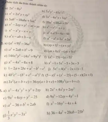 .32 Phân tích đa thức thành nhân tử:
1. a) 2x^2-8y^2
b) 7x^2y^2-63x^2z^2
c) x^3+2x^2y+xy^2
e) 5ab^2-10abc+5ac^2
d) 3x^3-6x^2y+3xy^2
g) x^2-2xy+y^2-xz+yz
f) 20a^2+20ab+5b^2
i) x^4-x^3y-x+y
h) x^2-y^2-x+y
k) a^3x-ab+b-x
i) a^3+a^2b-4a-4b
a^6-a^4+2a^3+2a^2
2. a) (a^2+9)^2-36a^2
b) (xy+1)^2-(x+y)^2
C) a^2+2ab+b^2-9
d) (ax+by)^2-(ay+bx)^2
e) 144x^2y^2-(4x^2+9y^2)^2
f) (x^2-25)-(x-5)^2
g) x^3-4x^2-8x+8
h) x^3-1+5x^2-5+3x-3
k) 4b^2c^2-(b^2+c^2-a^2)^2 D (5-x)^2+(x^2-25)+(5-x)(2x+1)
m) 3x^2(a+b+c)+36xy(a+b+c)+108y^2(a+b+ c)
3. a) x^2-4x^2y^2+y^2+2xy
b) 2x^3+4x^2y+2xy^2
C)
9x^2+6xy+y^2-25
d) 9x^2-12xy+4y^2-1
e)
a^2-36+b^2+2ab
f) x^2-16y^2-4x+4
h) 36-4a^2+20ab-25b^2