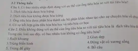 3.2 Thông hiếu
Câu 1. Có bao nhiêu nhận định đúng với ưu thế của ống tiêu hóa so với túi tiêu hóa?
1. Dịch tiêu hóa được hòa loãng
2. Dịch tiêu hóa không được hòa loãng
3. Ông tiêu hóa được phân hóa thành các bộ phận khác nhau tạo cho sự chuyên hóa về chức
4. Có sự kết hợp giữa tiêu hóa hóa học và tiêu hóa cơ học
Câu 2. Điều không đúng với ưu thế của ống tiêu hóa so với túi tiêu hóa là dịch tiêu hóa đi
Trong các loài sau đây, có bao nhiêu loài không có ống tiêu hóa?
1.Ruột khoang
2.Giun dẹp
3.Trùng biến hình
4.Động vật có xương sống
5. Trùng đế giày
6. Bố câu