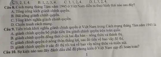 A. 3,2,1,4.
B. 1,2,34.
C. 3,1,24.
D. 1,3,24.
Câu 8. Cách mạng tháng Tám nǎm 1945 ở Việt Nam diễn ra theo hình thái nào sau đây?
A. Tổng công kích giành chính quyên.
B. Bãi công giành chính quyên.
C. Tổng khởi nghĩa giành chính quyền.
D. Chiến tranh cách mạng.
Câu 9. Tiến trình khởi nghĩa giành chính quyền ở Việt Nam trong Cách mạng tháng Tám nǎm 1945 là
A. giành chính quyền bộ phận tiến lên giành chính quyên trên toàn quốC.
B. giành chính quyền đông thời ở cả hai địa bàn - nông thôn và thành thị.
C. giành chính quyền ở nông thôn thẳng lợi sau đó tiến vê bao vây đô thị.
D. giành chính quyền ở các đô thị rồi toả vê bao vây nông thôn và miền núi.
Câu 10. Sự kiện nào sau đây đánh dấu chế độ phong kiến ở Việt Nam sụp đô hoàn toàn?