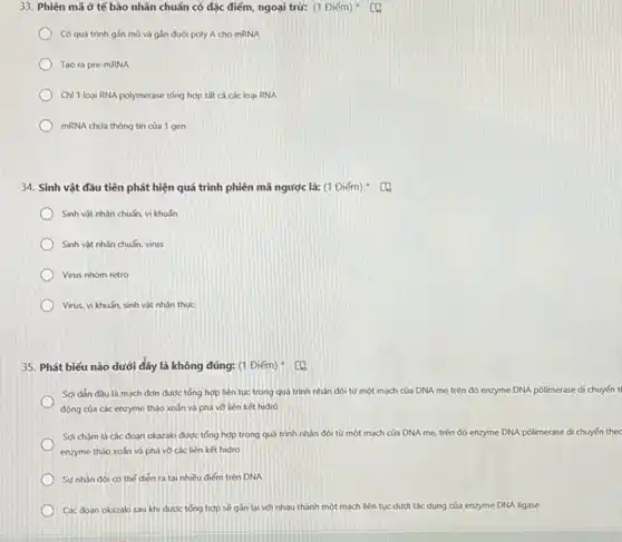 33. Phiên mã ở tế bào nhân chuẩn có đặc điểm, ngoại trừ: (1 Điểm)
Có quá trình gắn mũ và gắn đuôi poly A cho mRNA
Tao ra pre-mRNA
Chỉ 1 loai RNA polymerase tổng hợp tất cả các loai RNA
mRNA chứa thông tin của 1 gen
34. Sinh vật đầu tiên phát hiện quá trình phiên mã ngược là: (1 Điểm)
Sinh vật nhân chuấn vi khuấn
Sinh vật nhân chuẩn virus
Virus nhóm retro
Virus, vi khuẩn, sinh vật nhân thực
35. Phát biếu nào dưới đây là không đúng: (1 Điểm) : CQ
Soi dǎn đầu là mạch đơn được tổng hợp liên tục trong quả trình nhân đôi từ một mạch của DNA mẹ trên đó enzyme DNA pôlimerase di chuyến t
động của các enzyme tháo xoán và phá và liên kết hiđrô
Soi châm là các đoạn okazaki được tổng hợp trong quá trình nhân đôi từ một mạch của DNA mẹ.trên đó enzyme DNA pôlimerase di chuyển
enzyme tháo xoán và phá vỡ các liên kết hidro
Sứ nhân đói có the dien ra tai nhiều điểm trên DNA
Các đoạn okazaki sau khi được tổng hợp sẽ gần lại với nhau thành một mạch liên tục dưới tác dụng của enzyme DNA ligase