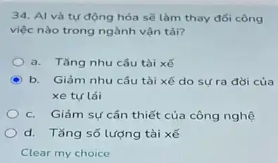 34. Al và tự động hóa sẽ làm thay đổi công
việc nào trong ngành vận tải?
a. Tǎng nhu cầu tài xế
C b. Giảm nhu cầu tài xế do sự ra đời của
xe tư lái
c. Giảm sự cần thiết của công nghệ
d. Tǎng số lượng tài xế