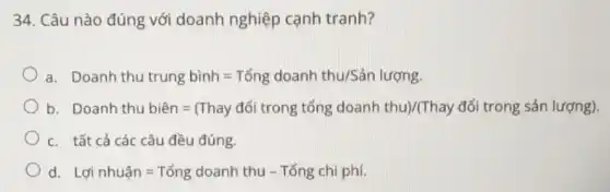 34. Câu nào đúng với doanh nghiệp cạnh tranh?
a. Doanh thu trung binh=Tong doanh thu/Sanluceng
b Doanh thu the line =[Thay dol trong tong doanh thay (Thay of trong sin luergy
c. tất cả các câu đều đúng.
d. Ldinhuan=Tong doanh thu - Tổng chi phí.