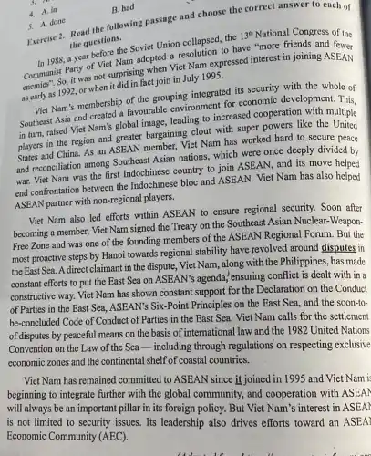 3.
4. A. in
B. had
5. A. done
Exercise 2. Read the following passage and choose the correct answer to each of
the questions.
before the Soviet Union collapsed, the
13^th National Congress of the
In 1988,a year to have "more friends and fewer
enemies". So, it was not surprising when Viet Nam expressed interest in joining ASEAN
as early as 1992, or when it did in fact join in July I 995.
Viet Nam's membership of the grouping integrated its security with the whole of
Southeast Asia and created favourable environment for economic development . This.
in turn, raised Viet Nam's global image leading to increased cooperation with multiple
players in the region and greater bargaining clout with super powers like the United
States and China. As an ASEAN member, Viet Nam has worked hard to secure peace
and reconciliation among Southeast Asian nations which were once deeply divided by
war. Viet Nam was the first Indochinese country to join ASEAN , and its move helped
end confrontation between the Indochinese bloc and ASEAN. Viet Nam has also helped
ASEAN partner with non -regional players.
Viet Nam also led efforts within ASEAN to ensure regional security Soon after
becoming a member, Viet Nam signed the Treaty on the Southeast Asian Nuclear-Weapon-
Free Zone and was one of the founding members of the ASEAN Regional Forum. But the
most proactive steps by Hanoi towards regional stability have revolved around disputes in
the East Sea. A direct claimant in the dispute . Viet Nam, along with the Philippines, has made
constant efforts to put the East Sea on ASEAN's agenda "ensuring conflict is dealt with in a
constructive way. Viet Nam has shown constant support for the Declaration on the Conduct
of Parties in the East Sea, ASEAN's Six-Point Principles on the East Sea, and the soon to-
be-concluded Code of Conduct of Parties in the East Sea. Viet Nam calls for the settlement
of disputes by peaceful means on the basis of international law and the 1982 United Nations
Convention on the Law of the Seaincluding through regulations on respecting exclusive
economic zones and the continental shelf of coastal countries.
Viet Nam has remained committed to ASEAN since it joined in 1995 and Viet Nam is
beginning to integrate further with the global community, and cooperation with ASEA)