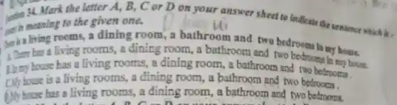 34. Mark the letter A, B, C or D on your answer sheet to indicate the sentence which is ,
meaning to the given one.
ther is a living rooms, a dining room ,a bathroom and two bedrooms in my house.
has a living rooms, a địning room, a bathroom and two bedrooms in my house.
B. my house has a living rooms a dining room , a bathroom and two bedrooms.
C.My house is a living rooms, a dining room , a bathroom and two bedrooms.
f.My house has a living rooms , a dining room , a bathroom and two bedrooms.