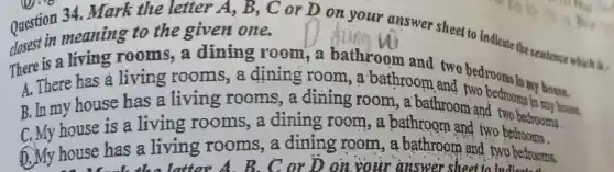 34. Mark the letter A, B , C or D on your answer sheet to indicate the sentence which is , meaning to the given one.
is a living rooms, a dining room,a bathroom and two bedrooms
A. There has a living rooms,a dining room , a bathroom and two bedrooms in house.
B. In my house has a living rooms,a dining room , a bathroom and two bedroom house
C. My house is a living rooms, a dining room , a bathroom and two bedrooms.
D. My house has a living rooms,a dining room , a bathroom and two bedrooms.
latter or D on your answer sheet to indicated