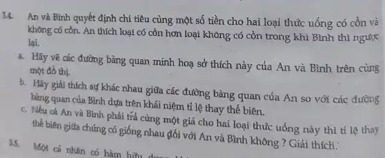 3.4.
An và Bình quyết định chi tiêu cùng một số tiền cho hai loại thúc uống có cồn và
không có cồn. An thích loại có cồn hơn loại không có cồn trong khi Bình thì ngược
lại.
a. Hãy vẽ các đường bàng quan minh hoạ sở thích này của An và Bình trên cùng
một đồ thị.
b. Hãy giái thích sự khác nhau giữa các đường bàng quan của An so với các đường
bàng quan của Bình dựa trên khái niệm tỉ lệ thay thể biên.
c. Nếu cá An và Bình phải trả cùng một giá cho hai loại thúc uống này thì tỉ lệ thay
thế biên giữa chúng có giống nhau đối với An và Bình không ? Giải thích: