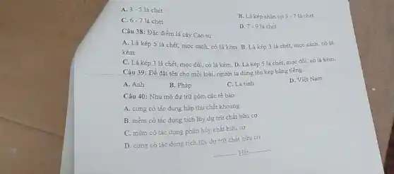 A. 3-5 lá chét
C. 6-7 lá chét
B. Lá kép chân vịt 5-7 lá chét
D. 7.9 lá chét
Câu 38: Đặc điểm lá cây Cao su:
A. Lá kép 5 lá chét, mọc cách,có lá kèm. B Lá kép 3 lá chét, mọc cách, có lá
kèm.
C. Lá kép 3 lá chét, mọc đối có lá kèm. D Lá kép 5 lá chét, mọc đối, có lá kèm.
Câu 39: Đề đặt tên cho mỗi loài người ta dùng tên kép bằng tiếng:
A. Anh
B. Pháp
C. La tinh
D. Việt Nam
Câu 40: Nhu mô dự trữ gồm các tế bào:
A. cứng có tác dụng hấp thu chất khoáng
B. mềm có tác dụng tích lũy dự trữ chất hữu cơ
C. mềm có tác dụng phân hủy chất hữu cơ
D. cứng có tác dụng tích lũy dự trữ chất hữu cơ
__ Hết
__