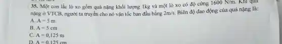 (35. Một con lắc lò xo gồm quả nặng khối lượng 1kg và một lò xo có độ cứng
1600N/m . Khi qua
nặng ở VTCB , người ta truyền cho nó vận tốc ban đầu bằng 2m/s
Biên độ dao động của quả nặng là:
A. A=5m
B. A=5cm
C. A=0,125m
D. A=0.125cm