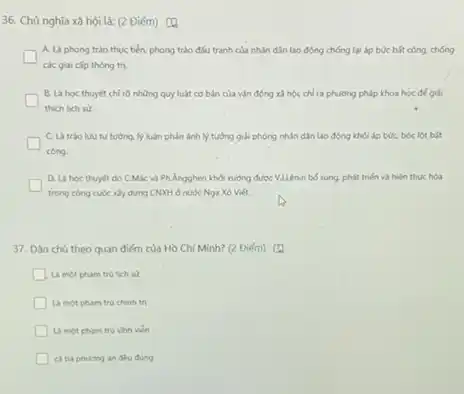 36. Chủ nghĩa xã hội là: (2 Điểm)
A. Là phong trào thực tiến, phong trào đSu tranh của nhân dân lao động chống lại áp búc bắt công. chống
các giai cấp thông tn.
B. La hoc thuyet chỉ rõ những quy luật cơ bản của vận động xã hội chi ra phuldng phip khoa học để giải
thich lich su.
C. La trào luu tư tưởng. lý luận phần ánh lý tường giải phóng nhân dân lao động khỏi áp bóc bóc lột bắt
công.
D. La hoc thuyet do C.Mác và Phẳngghen khỏi xuông được V.ILênin bổ sung, phát triển và hiện thực hóa
trong công cuộc xiy dụng CNOOH ở nước Nga Xô Việt.
37. Dân chủ theo quan điểm của Hồ Chí Minh? (2 Điểm)
Là mot pham tru lich sử
Là mot pham tru chính trị
Là mot pham tru Vinh vien
ciba phuoing an deu đúng