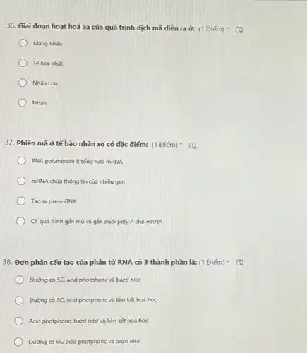 36. Giai đoạn hoạt hoá aa của quá trình dịch mã diễn ra ở: (1 Điểm)
) Màng nhân
Tế bào chất.
Nhân con
Nhân
37. Phiên mã ở tế bào nhân sơ có đặc điểm: (1 Điếm)
RNA polymerase II tống hợp mRNA
mRNA chứa thông tin của nhiều gen
Tạo ra pre-mRNA
) Có quá trình gắn mũ và gắn đuôi poly A cho mRNA
38. Đơn phân cấu tạo của phân tử RNA có 3 thành phần là: (1 Điểm)
Đường có 5C, acid photphoric và bazơ nitơ
Đường có 5C, acid photphoric và liên kết hoá học
Acid photphoric, bazơ nitơ và liên kết hoá học
Đường có 6C. acid photphoric và bazơ nitơ