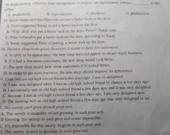 36. Implementing effective time management strategies can significantly enhance __ in this
office.
A. productivity
B. reproduction
C. producer
D. producction
37. Susan suggested that Peter should put a better lock on the door.
A. Peter suggested Susan to put a better lock on the door
B. "Why don't you put a better lock on the door, Peter'"Susan said.
C. Peter refused to put a better lock on the door, according to Susan.
D. Susan suggested Peter of putting a better lock on the door.
38. The new shop looks good. However,it seems to have few customers.
A. In spite of its appearance, the new shop does not appear to attract much business.
B. If it had a few more customers, the new shop would look better.
C. The new shop would have more customers if it looked better.
D. In order to get more business , the new shop should improve its appearance.
39. I ran into an old high school friend a few days ago. I was so delighted.
A. I was very delighted when I met an old high school friend by chance a few days ago.
B. I accidentally met an old high school friend a few days ago, and it was very delighted.
C. Because I met an old high school friend a few days ago, I am very delighted now.
D. The meeting with an old high school friend a few days ago was very delighted to me .
0. This variety can't grow in such poor soil.
A. This variety is incapable of not growing in such poor soil.
B. Growing this variety in such poor soil is not impossible.
C. It's impossible for this variety to grow in such poor soil.
D. This variety is used to growing in such poor soil.