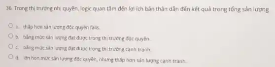 36. Trong thị trường nhị quyền, logic quan tâm đến lợi ích bản thân dẫn đến kết quả trong tổng sản lượng
a. thấp hơn sản lượng độc quyền falls.
b. bằng mức sản lượng đạt được trong thị trường độc quyền.
c. bằng mức sản lượng đạt được trong thị trường cạnh tranh.
d. lớn hon mức sản lượng độc quyền nhưng thấp hơn sản lượng cạnh tranh.