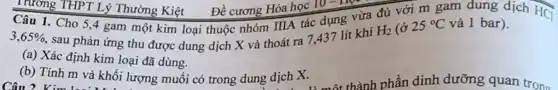 3,65%  sau phản ứng thu được dung dịch X và thoát ra 7437 lít khí
H_(2) (ở 25^circ C và 1 bar).
(a) Xác định kim loại đã dùng.
(b) Tính m và khối lượng muối có trong dung dịch X.
Trường THPT Lý Thường Kiệt . Đề cương Hóa học 10-IIpe
Câu 1. Cho 5 ,4 gam một kim loại thuộc nhóm IIIA tác dụng vừa đủ với m gam dung dịch HCl