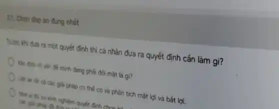 37. Chon đip án đúng nhất
Truóc khi đua ra một quyết định thì cả nhân đưa ra quyết định cần làm gi?
Xác định rô vấn để minh đang phải đối mặt là gì?
) Liệt kh tất cả các giải pháp có thể có và phân tích mặt lợi vả bất lợi.
Nhô số có kinh nghiệm quyết định. chan