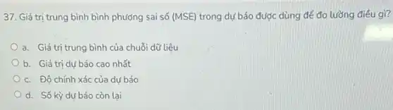 37. Giá trị trung bình bình phương sai số (MSE) trong dự báo được dùng để đo lường điều gì?
a. Giá trị trung bình của chuỗi dữ liệu
b. Giá trị dư báo cao nhất
c. Độ chính xác của dư báo
d. Số kỳ dư báo còn lại