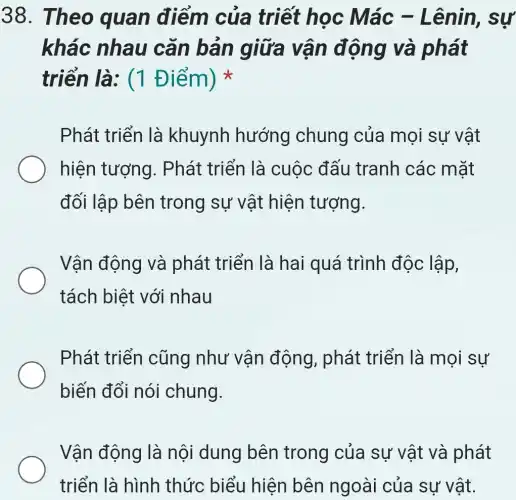 38. The 0 quan điểm của triết học Mác - Lên in, sự
khác nhau cǎn bản giữa vận động và phát
triển là:(1 Điểm)
Phát triển là khuynh hướng chung của mọi sự vật
hiện tượng . Phát triển là cuộc đấu tranh các mặt
đối lập bên trong sự vật hiện tượng.
Vận động và phát triển là hai quá trình độc lập,
tách biệt với nhau
Phát triển cũng như vận động , phát triển là mọi sự
biến đổi nói chung.
Vận động là nội dung bên trong của sự vật và phát
triển là hình thức biểu hiện bên ngoài của sự vật.