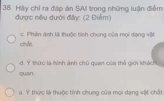 38. Hãy chỉ ra đáp án SAI trong những luận điểm
được nêu dưới đây: (2 Điểm)
c. Phản ánh là thuộc tính chung của mọi dạng vật
chất.
d. Ý thức là hình ảnh chủ quan của thế giới khách
quan.
a. Y thức là thuộc tính chung của mọi dạng vật chất.