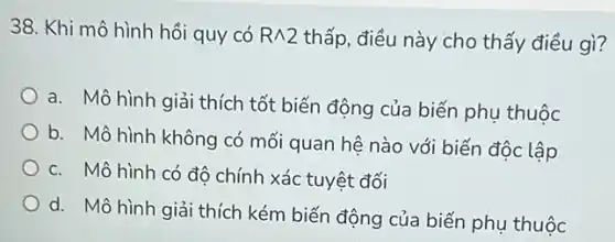 38. Khi mô hình hồi quy có Rwedge 2 thấp, điều này cho thấy điều gì?
a. Mô hình giải thích tốt biến động của biến phụ thuộc
b. Mô hình không có mối quan hệ nào với biến độc lập
c. Mô hình có độ chính xác tuyệt đối
d. Mô hình giải thích kém biến động của biến phụ thuộc