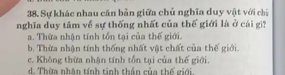 38. Sự khác nhau cǎn bản giữa chủ nghĩa duy vật với chủ
nghĩa duy tâm về sự thống nhất của thế giới là ở cái gì?
a. Thừa nhân tính tôn tại của thế giới.
b. Thừa nhận tính thống nhất vật chất của thế giới.
c. Không thừa nhận tính tổn tại của thế giới.
d. Thừa nhân tính tinh thần của thế giới.