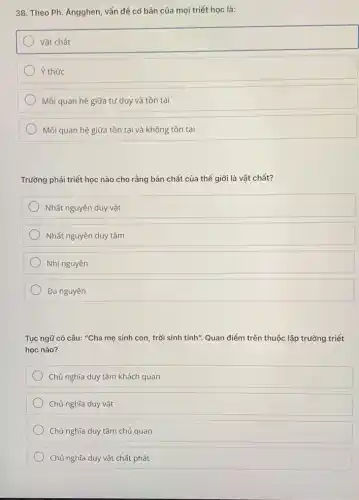 38. Theo Ph. Ăngghen , vấn đề cơ bản của mọi triết học là:
Vật chất
Ý thức
Mối quan hệ giữa tư duy và tồn tại
Mối quan hệ giữa tồn tại và không tồn tại
Trường phái triết học nào cho rằng bản chất của thế giới là vật chất?
Nhất nguyên duy vật
Nhất nguyên duy tâm
Nhị nguyên
Đa nguyên
Tục ngữ có câu:"Cha mẹ sinh con , trời sinh tính". Quan điểm trên thuộc lập trường triết
học nào?
Chủ nghĩa duy tâm khách quan
Chủ nghĩa duy vật
Chủ nghĩa duy tâm chủ quan
Chủ nghĩa duy vật chất phát