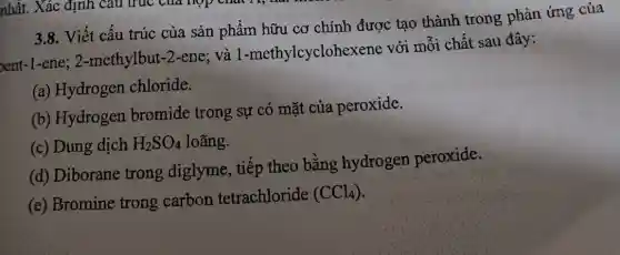 3.8. Viết câu trúc của sản phẩm hữu cơ chính được tạo thành trong phản ứng của
nent-1-ene; 2 -methylbut-2-ene ; và 1 -methylcyclohexe ne với mỗi chất sau đây:
(a) Hydrogen chloride.
(b) Hydrogen bromide trong sự có mặt của peroxide.
(c) Dung dịch H_(2)SO_(4) loãng.
(d) Diborane trong diglyme , tiếp theo bằng hydrogen peroxide.
(e) Bromine trong carbon tetrachloride
(CCl_(4))