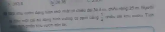 A. 383.6
Mot khu vuon dạng hình chữ nhật có chiều dài 344 m, chiều rộng 25 m. Người
ta đào một cả ao dạng hình vuông có cạnh bằng (1)/(4) chiều dài khu vườn . Tính
diện tích phần khu vườn còn lại
(B) 38.36