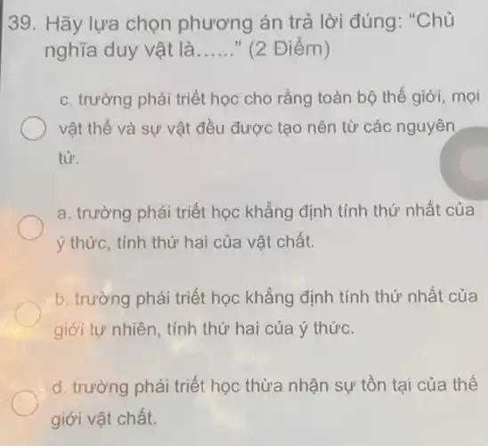 39. Hãy lựa chọn phương án trả lời đúng: "Chủ
nghĩa duy vật là __ " (2 Điểm )
c. trường phái triết học cho rằng toàn bộ thế giới, mọi
vật thể và sự vật đều được tạo nên từ các nguyên
tử.
a. trường phái triết học khẳng định tính thứ nhất của
ý thức, tính thứ hai của vật chất.
b. trường phái triết học khẳng định tính thứ nhất của
giới tự nhiên, tính thứ hai của ý thức.
d. trường phái triết học thừa nhận sự tồn tại của thế
giới vật chất.