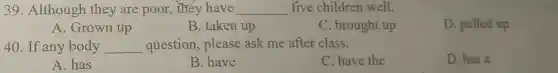 39. Although they are poor , they have __ five children well.
A. Grown up
B. taken up
C. brought up
D. pulled up
40. If any body __ question, please ask me after class.
A. has
B. have
C. have the
D. has a