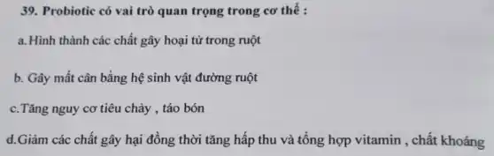 39. Probiotic có vai trò quan trọng trong cơ thế :
a.Hình thành các chất gây hoại tử trong ruột
b. Gây mất cân bằng hệ sinh vật đường ruột
c.Tǎng nguy cơ tiêu chảy , táo bón
d.Giảm các chất gây hại đồng thời tǎng hấp thu và tổng hợp vitamin , chất khoáng