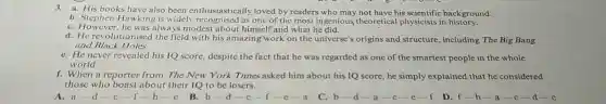 3.a. His books have also been enthusiastically loved by readers who may not have his background.
b. Stephen Hawking is widely recognised as one of the most ingenious theoretical physicists in history.
C. However always modest about himself and what he did.
d. He revolutionised the field with his amazing work on the universe's origins and structure , including The Big Bang
and Black Holes.
C. He never revealed his IQ score, despite the fact that he was regarded as one of the smartest people in the whole
world.
f. When a reporter from The New York Times asked him about his IQ score, he simply explained that he considered
those who boast about their IQ to be losers.
A. a a-d-c-f-b-c
B. b-d-c-f-c-a
C. b-d -a-c-e-f D.
f-b-a-c-d-e