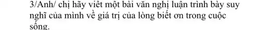 3/Anh/chi hãy viết một bài vǎn nghị luận trình bày suy
nghĩ của mình vê giá trị của lòng biết ơn trong cuộc
sông.