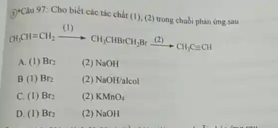 3)-Câu 97: Cho biết các tác chất (1), (2 trong chuỗi phản ứng sau
CH_(3)CH=CH_(2)xrightarrow (Cl)CH_(3)CHBrCH_(2)Brxrightarrow ((2))CH_(3)C=CH
A. (1) Br_(2)
(2) NaOH
B. (1) Br_(2)
(2) NaOH/alcol
C. (1) Br_(2)
(2) KMnO_(4)
D. (1) Br_(2)
(2) NaOH