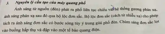 3.Nguyên lý câu tạo của máy quang phổ
Ánh sáng từ nguồn (đèn) phát ra phổ liên tục chiếu và?hệ thống gương phản xạ,
ánh sáng phản xạ sau đó qua bộ lộc đơn sắc. Bộ lộc đơn sắc (cách tử nhiễu xạ) cho phép
tách ra ánh sáng đơn sắc có bước sóng tùy ý trong giải phổ đèn. Chùm sáng đơn sắc lọt
vào buồng hấp thụ và đập vào một tế bào quang điện.