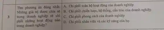 3
Tìm phương án đúng nhất.
Những giá trị được chia sẻ
trong doanh nghiệp sẽ chi
phối những hoạt động nào
trong doanh nghiệp?
A. Chi phối toàn bộ hoạt động của doanh nghiệp
B. Chi phối chiến lược, hệ thống, cấu trúc của doanh nghiệp
C. Chi phối phong cách của doanh nghiệp
D. Chi phối nhân viên và các kỹ nǎng của họ