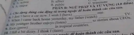 4. A. action
B. affect
5. A. major
B public
C. teammate
PHAN B: NGỮ PHÁP VÀ TỬ VỤNG (4,0 điểm)
1. Cho dụng đúng của động từ trong ngoặc để hoàn thành các câu sau.
th,I don't have a car now. I wish I (have) __ one.
7. When I came back home yesterday, my father (watch) __ TV.
8. My younger brother enjoys (listen)
9. Rice (grow) __
__ to stories about UFOs.
in tropical countries.
fell a bit dizzy.. I think I (faint) __
xunặc để hoàn thành các câu sau.