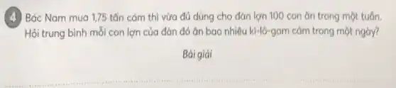 (4) Bác Nam mua 175 tấn cám thì vừa đủ dùng cho đàn lợn 100 con ǎn trong một tuần.
Hỏi trung bình mỗi con lợn của đàn đó ǎn bao nhiêu ki-lô-gam cảm trong một ngày?
Bài giải
__