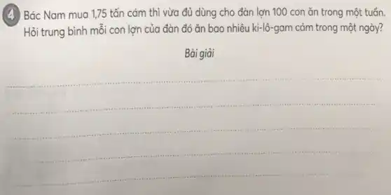 (4) Bác Nam mua 1,75 tấn cám thì vừa đủ dùng cho đàn lợn 100 con ǎn trong một tuổn.
Hỏi trung bình môi con lơn của đàn đó ǎn bao nhiêu ki-lô-gam cám trong một ngày?
Bài giải
__