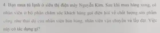 4. Bạn mua tủ lạnh ở siêu thị điện máy Nguyễn Kim . Sau khi mua hàng xong, có
nhân viên ở bộ phận chǎm sóc khách hàng gọi điện hỏi về chất lượng sản phẩm
cùng như thải độ cua nhân viên bán hàng nhân viên vận chuyển và lắp đặt. Việc
này có tác dụng gì?