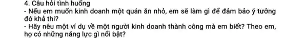 4. Câu hỏi tình huống
- Nếu em muốn kinh doanh một quán ǎn nhỏ, em sẽ làm gì để đảm bảo ý tưởng
đó khả thi?
- Hãy nêu một ví dụ về một người kinh doanh thành công mà em biết?Theo em,
họ có những nǎng lực gì nổi bật?