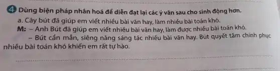 (4) Dùng biện pháp nhân hoá để diễn đạt lại các ý vǎn sau cho sinh động hơn.
a. Cây bút đã giúp em viết nhiều bài vǎn hay, làm nhiều bài toán khó.
M: - Anh Bút đã giúp em viết nhiều bài vǎn hay làm được nhiều bài toán khó.
- Bút cần mẫn, siêng nǎng sáng tác nhiều bài vǎn hay. Bút quyết tâm chinh phục
nhiều bài toán khó khiến em rất tự hào.
__