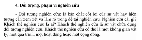 4. Đối tượng , phạm vi nghiên cứu
- Đối tượng nghiên cứu: là bản chất cốt lõi của sự vật hay hiện
tượng cân xem xét và làm rõ trong đề tài nghiên cứu . Nghiên cứu cái gì?
Khách thể nghiên cứu là ai? Khách thê nghiên cứu là sự vật chứa đựng
đối tượng nghiên . cứu. Khách thể nghiên cứu có thể là một không gian vật
lý, một quá trình , một hoạt động hoặc một cộng đông.