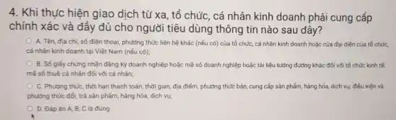 4. Khi thu'c hiện giao dịch từ xa , tổ chức, cá nhân kinh doanh phải cung cấp
chính xác và đầy đủ cho người tiêu dùng thông tin nào sau đây?
A. Tên, địa chì số điện thoai phương thức liên hệ khác (nếu có) của tổ chức, cá nhân kinh doanh hoặc của đại diện của tổ chức,
cá nhân kinh doanh tại Việt Nam (nếu có);
B. Số giấy chứng nhận đǎng ký doanh nghiệp hoặc mã số doanh nghiệp hoặc tài liệu tướng đường khác đối với tổ chức kinh tế;
mã số thuế cá nhân đối với cá nhân;
C. Phương thức, thời hạn thanh toán; thời gian, địa điểm , phương thức bán, cung cấp sản phẩm, hàng hóa, dịch vụ; điều kiện và
phương thức đổi, trả sản phẩm, hàng hóa dịch vụ;
D. Đápán A,B, C là đúng