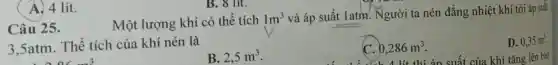 A. 4 lít.
B. 8 lit.
Một lượng khí có thể tích
1m^3 và áp suất 1atm?Người ta nén đẳng nhiệt khí tới áp suât
3.5atm. Thê tích của khí nén là
Câu 25.
D. 0,35m^3
B. 2,5m^3
0,286m^3