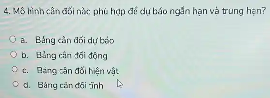 4. Mô hình cân đối nào phù hợp để dự báo ngắn hạn và trung hạn?
a. Bảng cân đối dư báo
b. Bảng cân đối động
c. Bảng cân đối hiện vật
d. Bảng cân đối tĩnh