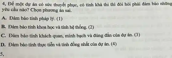 4, Để một dự án có sức thuyết phục, có tính khả thi thì đòi hỏi phải đảm bảo những
yêu cầu nào? Chọn phương án sai.
A. Đảm bảo tính pháp lý. (1)
B. Đảm bảo tính khoa học và tính hệ thống. (2)
C. Đảm bảo tính khách quan, minh bạch và đúng đắn của dự án. (3)
D. Đảm bảo tính thực tiễn và tính đồng nhất của dự án. (4)