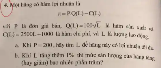 4. Một hãng có hàm lợi nhuận là
pi =P.Q(L)-C(L)
với P là đơn giá bán, Q(L)=100sqrt (L)
là hàm sản xuất và
C(L)=2500L+1000 là hàm chi phí , và L là lượng lao động.
a. Khi P=200 , hãy tìm L để hãng này có lợi nhuận tối đa.
b. Khi L tǎng thêm 1%  thì mức sản lượng của hãng tǎng
(hay giảm) bao nhiêu phân trǎm?