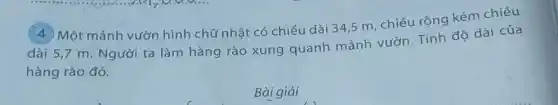 (4) Một mảnh vườn hình chữ nhật có chiều dài 34,5 m, chiều rộng kém chiều
dài 5,7 m. Người ta làm hàng rào xung quanh mảnh vườn. Tính độ dài của
hàng rào đó.
Bài giải