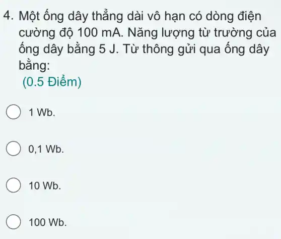 4. Một ống dây thẳng dài vô hạn có dòng điện
cường độ 100 mA. Nǎng lượng từ trường của
ống dây bằng 5 J. Từ thông gửi qua ống dây
bằng:
(0.5 Điểm)
1 Wb.
0,1 Wb.
10 Wb.
100 Wb.