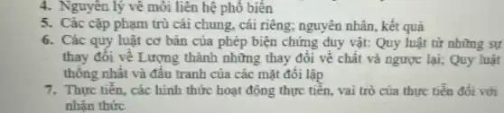 4. Nguyên lý vê môi liên hệ phổ biên
5. Các cặp phạm trù cái chung, cái riêng;nguyên nhân, kết quả
6. Các quy luật cơ bản của phép biện chứng duy vật:Quy luật từ những sự
thay đôi về Lượng thành những thay đổi về chất và ngược lại; Quy luật
thông nhất và đấu tranh của các mặt đôi lập
7. Thực tiền, các hình thức hoạt động thực tiên, vai trò của thực tiễn đối với
nhận thức